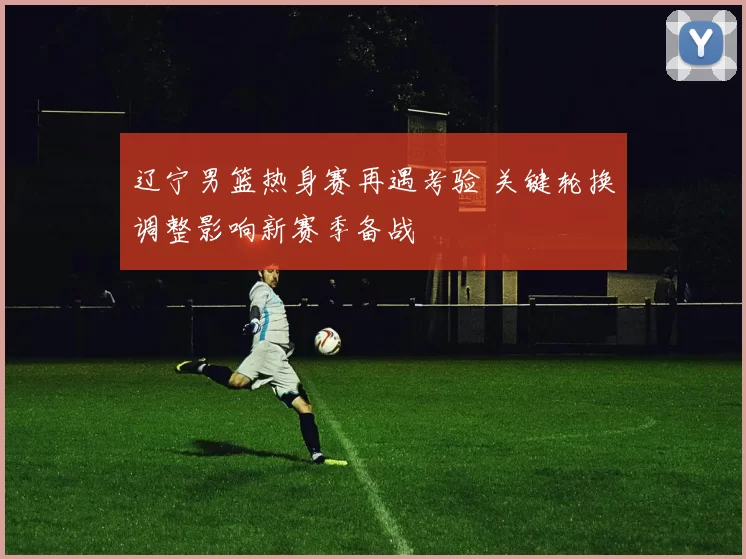 辽宁男篮热身赛再遇考验 关键轮换调整影响新赛季备战