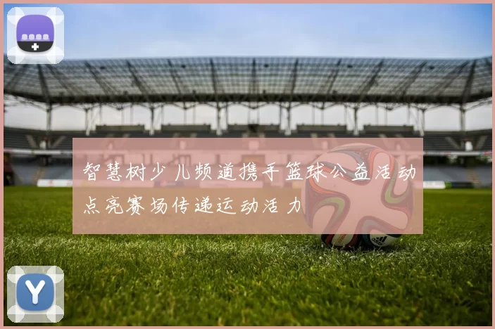 智慧树少儿频道携手篮球公益活动点亮赛场传递运动活力