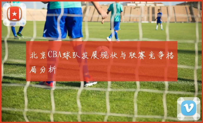 北京CBA球队发展现状与联赛竞争格局分析