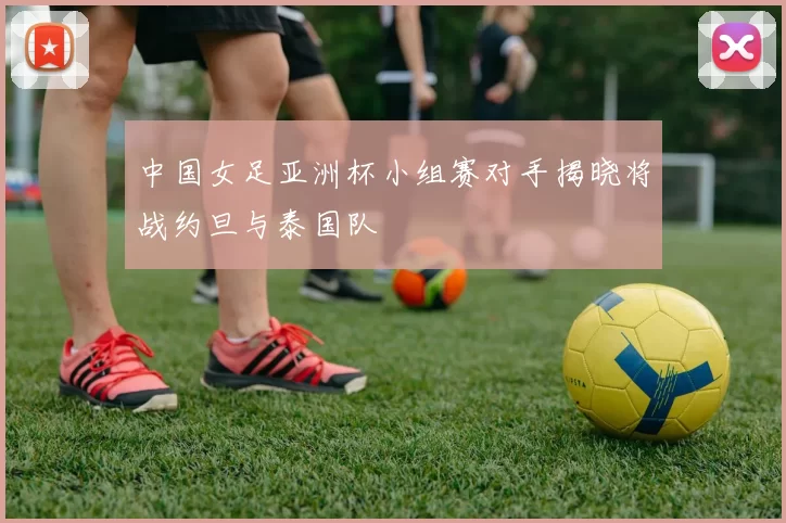 中国女足亚洲杯小组赛对手揭晓将战约旦与泰国队