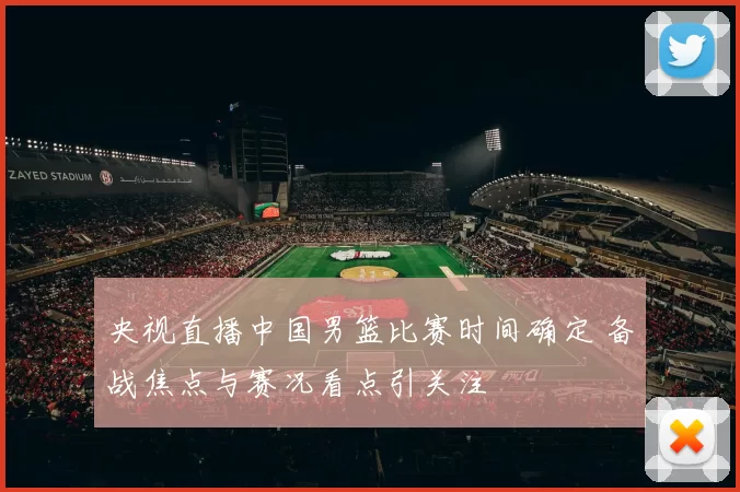 央视直播中国男篮比赛时间确定 备战焦点与赛况看点引关注