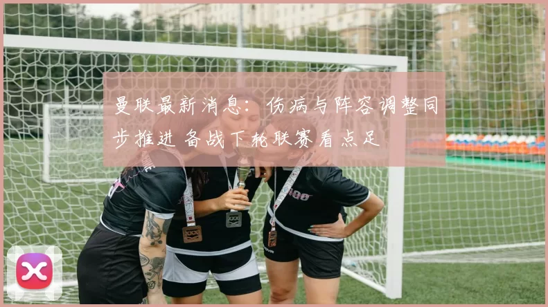 曼联最新消息：伤病与阵容调整同步推进 备战下轮联赛看点足