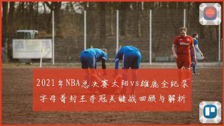 2021年NBA总决赛太阳vs雄鹿全纪录 字母哥封王夺冠关键战回顾与解析