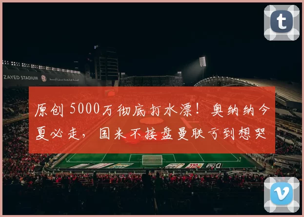 原创 5000万彻底打水漂！奥纳纳今夏必走，国米不接盘曼联亏到想哭！