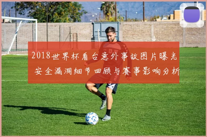 2018世界杯看台意外事故图片曝光 安全漏洞细节回顾与赛事影响分析