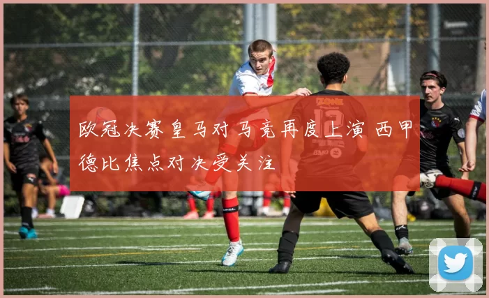 欧冠决赛皇马对马竞再度上演 西甲德比焦点对决受关注