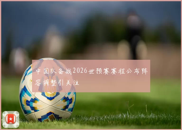 中国队备战2026世预赛赛程公布阵容调整引关注