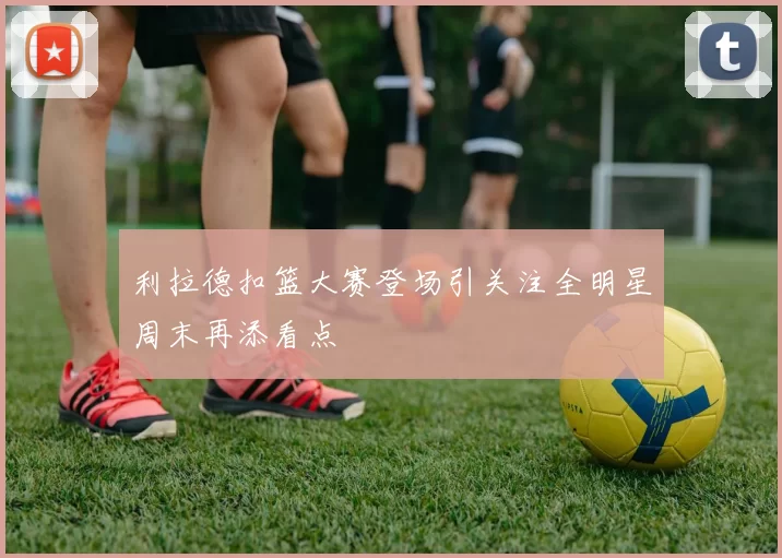 利拉德扣篮大赛登场引关注全明星周末再添看点