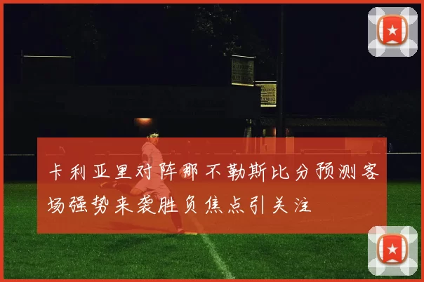 卡利亚里对阵那不勒斯比分预测客场强势来袭胜负焦点引关注