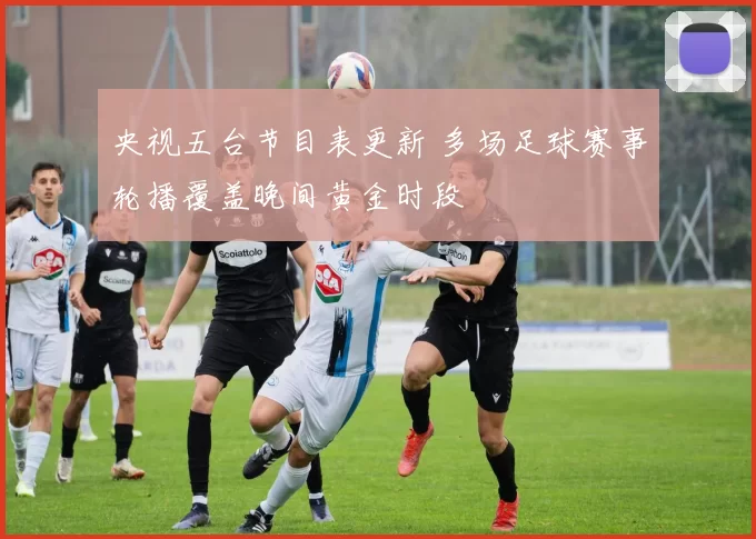 央视五台节目表更新 多场足球赛事轮播覆盖晚间黄金时段
