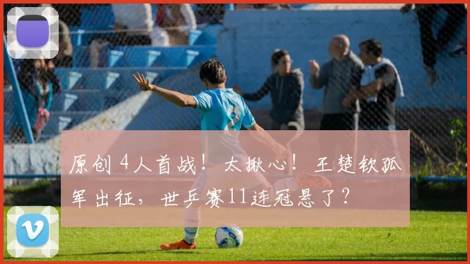 原创 4人首战!太揪心!王楚钦孤军出征,世乒赛11连冠悬了?