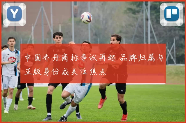 中国乔丹商标争议再起 品牌归属与正版身份成关注焦点