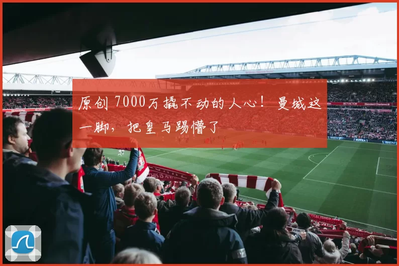 原创 7000万撬不动的人心！曼城这一脚，把皇马踢懵了