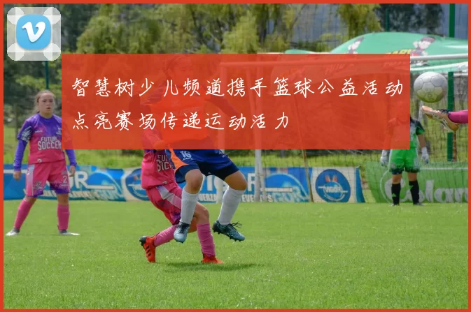 智慧树少儿频道携手篮球公益活动点亮赛场传递运动活力