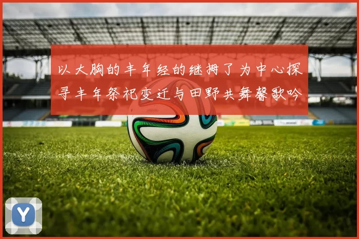 以大胸的丰年经的继拇了为中心探寻丰年祭祀变迁与田野共舞馨歌吟