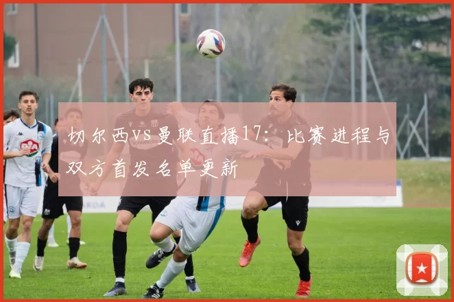 切尔西vs曼联直播17：比赛进程与双方首发名单更新