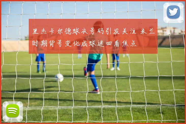 里杰卡尔德球衣号码引发关注 米兰时期背号变化成球迷回看焦点