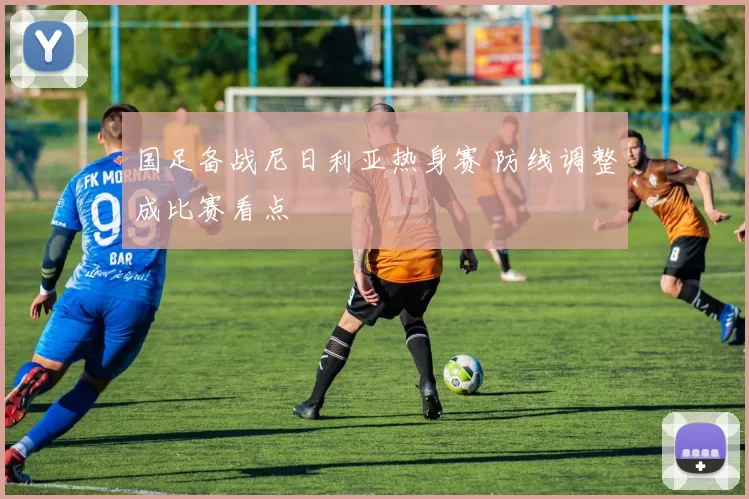 国足备战尼日利亚热身赛 防线调整成比赛看点