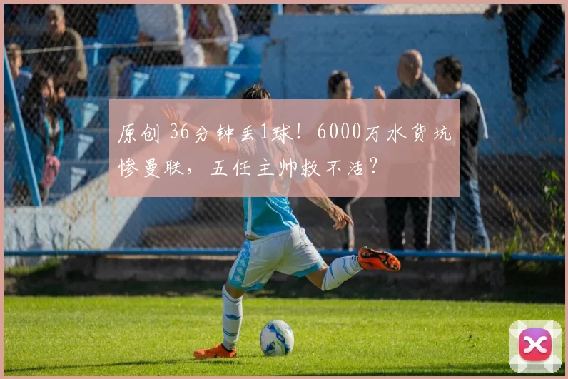 原创 36分钟丢1球！6000万水货坑惨曼联，五任主帅救不活？