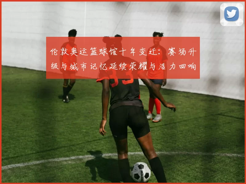 伦敦奥运篮球馆十年变迁：赛场升级与城市记忆延续荣耀与活力回响