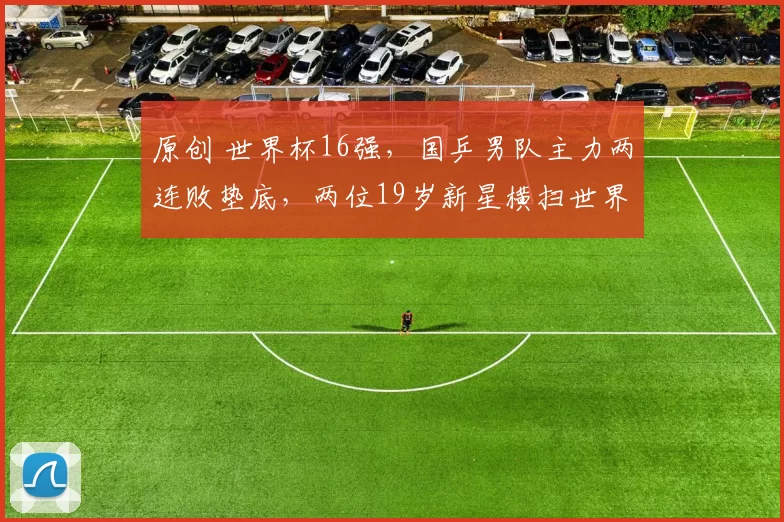 原创 世界杯16强，国乒男队主力两连败垫底，两位19岁新星横扫世界名将