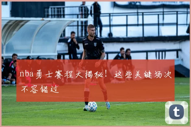 nba勇士赛程大揭秘!这些关键场次不容错过