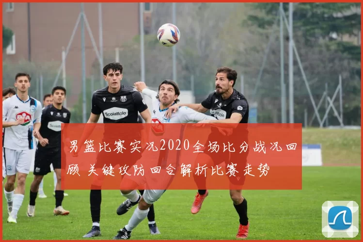 男篮比赛实况2020全场比分战况回顾 关键攻防回合解析比赛走势