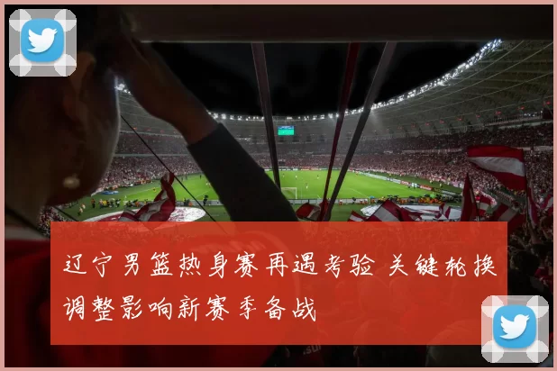 辽宁男篮热身赛再遇考验 关键轮换调整影响新赛季备战