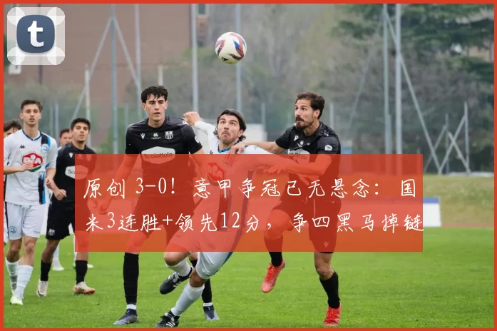原创 3-0！意甲争冠已无悬念：国米3连胜+领先12分，争四黑马掉链子
