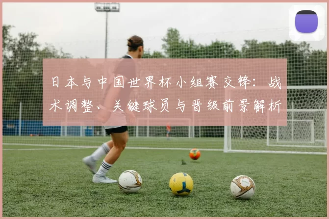 日本与中国世界杯小组赛交锋:战术调整、关键球员与晋级前景解析