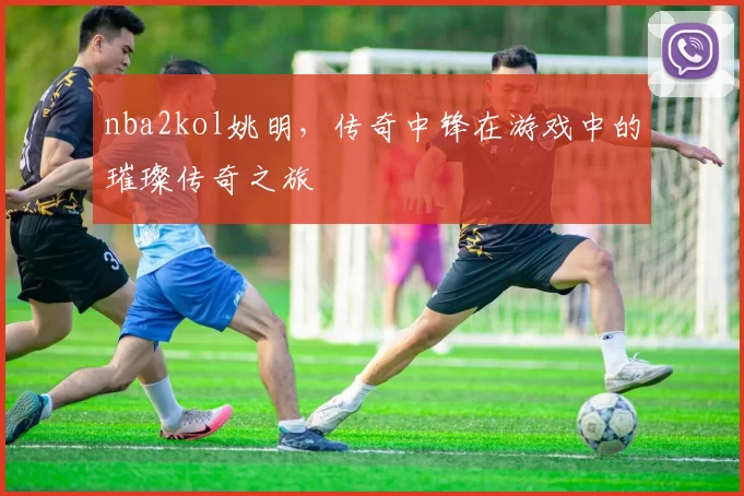 nba2kol姚明，传奇中锋在游戏中的璀璨传奇之旅