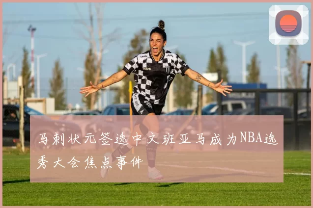 马刺状元签选中文班亚马成为NBA选秀大会焦点事件