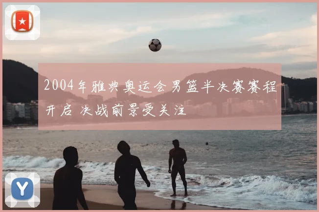 2004年雅典奥运会男篮半决赛赛程开启 决战前景受关注