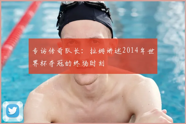 专访传奇队长：拉姆讲述2014年世界杯夺冠的终场时刻