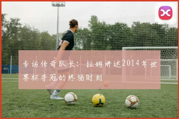 专访传奇队长：拉姆讲述2014年世界杯夺冠的终场时刻