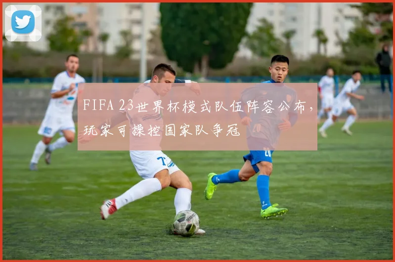 FIFA 23世界杯模式队伍阵容公布，玩家可操控国家队争冠