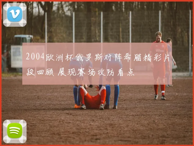 2004欧洲杯俄罗斯对阵希腊精彩片段回顾 展现赛场攻防看点