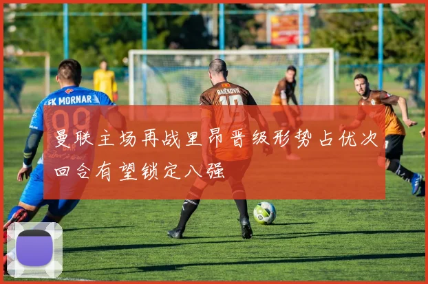 曼联主场再战里昂晋级形势占优次回合有望锁定八强