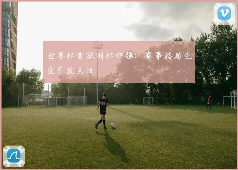 世界杯变欧洲杯四强：赛事格局生变引发关注
