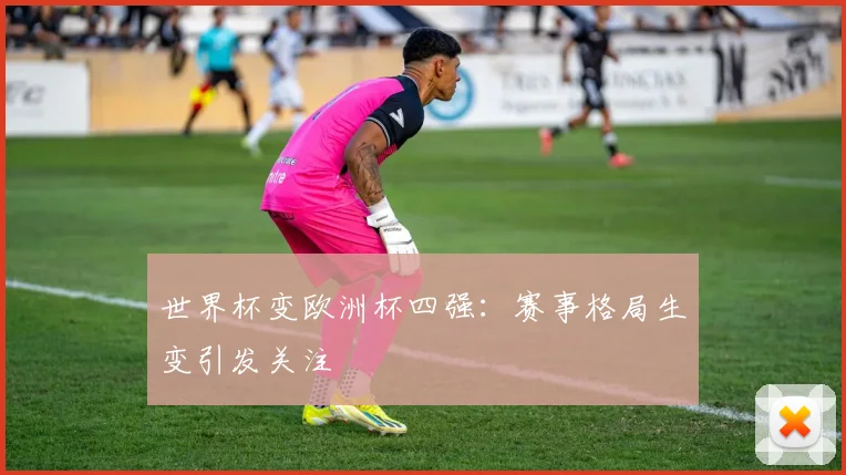 世界杯变欧洲杯四强：赛事格局生变引发关注