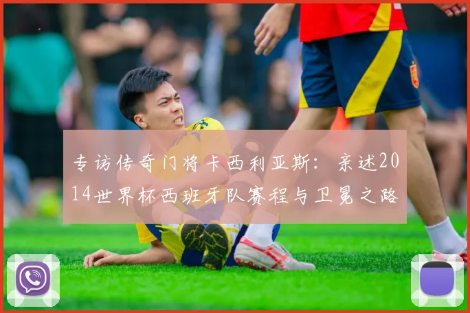专访传奇门将卡西利亚斯：亲述2014世界杯西班牙队赛程与卫冕之路