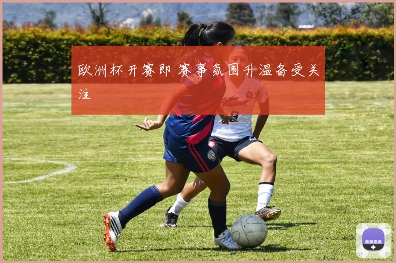 欧洲杯开赛即 赛事氛围升温备受关注