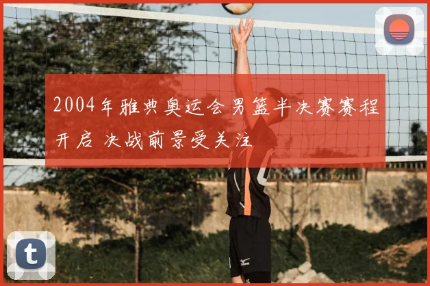 2004年雅典奥运会男篮半决赛赛程开启 决战前景受关注