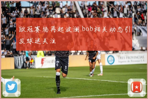 欧冠赛场再起波澜 bob相关动态引发球迷关注