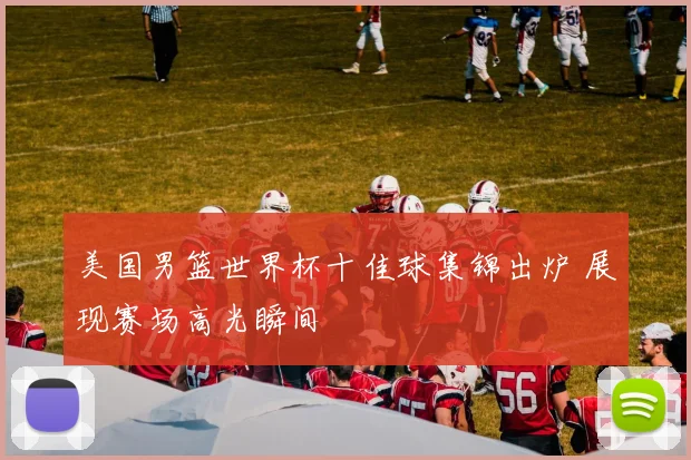 美国男篮世界杯十佳球集锦出炉 展现赛场高光瞬间