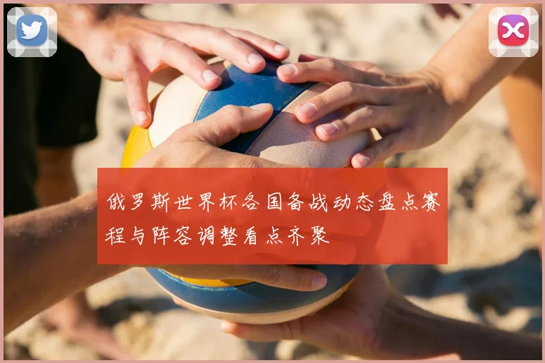 俄罗斯世界杯各国备战动态盘点赛程与阵容调整看点齐聚