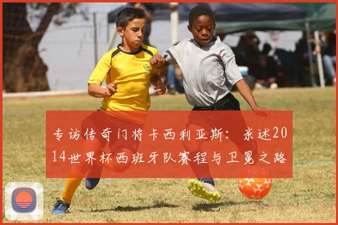专访传奇门将卡西利亚斯:亲述2014世界杯西班牙队赛程与卫冕之路