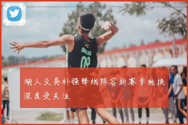 湖人交易补强锋线阵容新赛季轮换深度受关注