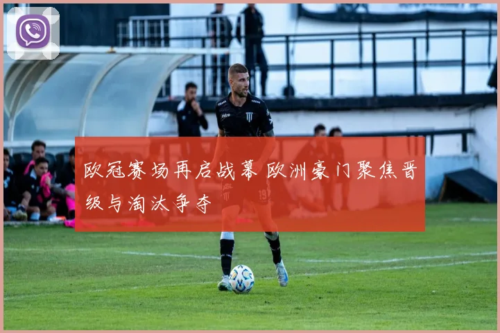 欧冠赛场再启战幕 欧洲豪门聚焦晋级与淘汰争夺