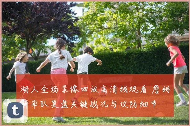 湖人全场录像回放高清线观看 詹姆斯率队复盘关键战况与攻防细节